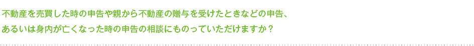 不動産を売買した時の申告や親から不動産の贈与を受けたときなどの申告、あるいは身内が亡くなった時の申告の相談にものっていただけますか？